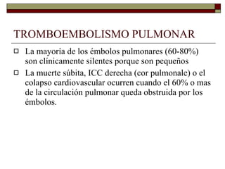 TROMBOEMBOLISMO PULMONAR La mayoría de los émbolos pulmonares (60-80%) son clínicamente silentes porque son pequeños La muerte súbita, ICC derecha (cor pulmonale) o el colapso cardiovascular ocurren cuando el 60% o mas de la circulación pulmonar queda obstruida por los émbolos. 