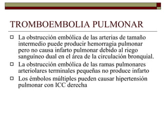 TROMBOEMBOLIA PULMONAR La obstrucción embólica de las arterias de tamaño intermedio puede producir hemorragia pulmonar pero no causa infarto pulmonar debido al riego sanguíneo dual en el área de la circulación bronquial. La obstrucción embólica de las ramas pulmonares arteriolares terminales pequeñas no produce infarto Los émbolos múltiples pueden causar hipertensión pulmonar con ICC derecha 