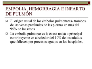 EMBOLIA, HEMORRAGIA E INFARTO DE PULMÓN El origen usual de los émbolos pulmonares- trombos de las venas profundas de las piernas en mas del 95% de los casos La embolia pulmonar es la causa única o principal contribuyente en alrededor del 10% de los adultos que fallecen por procesos agudos en los hospitales. 
