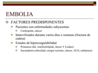 EMBOLIA  FACTORES PREDISPONENTES Pacientes con enfermedades subyacentes Cardiopatía, cáncer Inmovilizados durante varios días o semanas (fractura de cadera) Estados de hipercoagulabilidad Primarios (Sd. Antifosfolípido, factor V Leiden) Secundarios (obesidad, cirugía reciente, cáncer, ACO, embarazo)  