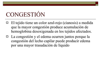 CONGESTIÓN El tejido tiene un color azul-rojo (cianosis) a medida que la mayor congestión produce acumulación de hemoglobina desoxigenada en los tejidos afectados. La congestión y el edema ocurren juntos porque la congestión del lecho capilar puede producir edema por una mayor trasudación de líquido 