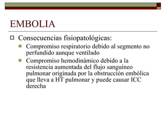 EMBOLIA Consecuencias fisiopatológicas: Compromiso respiratorio debido al segmento no perfundido aunque ventilado Compromiso hemodinámico debido a la resistencia aumentada del flujo sanguíneo pulmonar originada por la obstrucción embólica que lleva a HT pulmonar y puede causar ICC derecha 