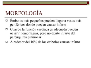 MORFOLOGÍA Émbolos más pequeños pueden llegar a vasos más periféricos donde pueden causar infarto Cuando la función cardíaca es adecuada pueden ocurrir hemorragias, pero no existe infarto del parénquima pulmonar Alrededor del 10% de los émbolos causan infarto 