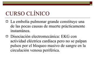 CURSO CLÍNICO La embolia pulmonar grande constituye una de las pocas causas de muerte prácticamente instantánea. Disociación electromecánica: EKG con actividad eléctrica cardíaca pero no se palpan pulsos por el bloqueo masivo de sangre en la circulación venosa periférica. 