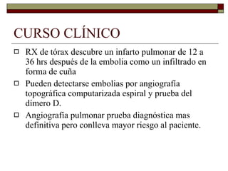 CURSO CLÍNICO RX de tórax descubre un infarto pulmonar de 12 a 36 hrs después de la embolia como un infiltrado en forma de cuña Pueden detectarse embolias por angiografía topográfica computarizada espiral y prueba del dímero D. Angiografía pulmonar prueba diagnóstica mas definitiva pero conlleva mayor riesgo al paciente. 