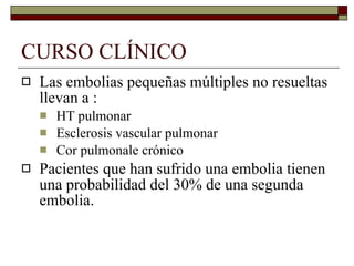 CURSO CLÍNICO Las embolias pequeñas múltiples no resueltas llevan a : HT pulmonar Esclerosis vascular pulmonar Cor pulmonale crónico Pacientes que han sufrido una embolia tienen una probabilidad del 30% de una segunda embolia. 