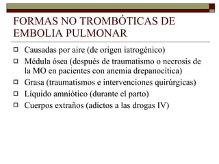 FORMAS NO TROMBÓTICAS DE EMBOLIA PULMONAR Causadas por aire (de origen iatrogénico) Médula ósea (después de traumatismo o necrosis de la MO en pacientes con anemia drepanocítica) Grasa (traumatismos e intervenciones quirúrgicas) Líquido amniótico (durante el parto) Cuerpos extraños (adictos a las drogas IV) 