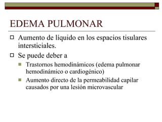 EDEMA PULMONAR Aumento de líquido en los espacios tisulares intersticiales. Se puede deber a Trastornos hemodinámicos (edema pulmonar hemodinámico o cardiogénico) Aumento directo de la permeabilidad capilar causados por una lesión microvascular 