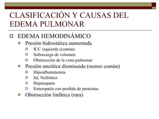 CLASIFICACIÓN Y CAUSAS DEL EDEMA PULMONAR EDEMA HEMODINÁMICO Presión hidrostática aumentada ICC izquierda (común) Sobrecarga de volumen Obstrucción de la vena pulmonar Presión oncótica disminuida (menos común) Hipoalbuminemia Sd. Nefrótico Hepatopatía Enteropatía con perdida de proteínas Obstrucción linfática (rara) 