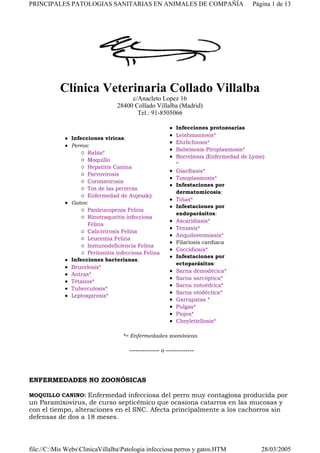 Clínica Veterinaria Collado Villalba
c/Anacleto Lopez 16
28400 Collado Villalba (Madrid)
Tel.: 91-8505066
*= Enfermedades zoonósicas
-------------- o -------------
ENFERMEDADES NO ZOONÓSICAS
MOQUILLO CANINO: Enfermedad infecciosa del perro muy contagiosa producida por
un Paramixovirus, de curso septicémico que ocasiona catarros en las mucosas y
con el tiempo, alteraciones en el SNC. Afecta principalmente a los cachorros sin
defensas de dos a 18 meses.
Infecciones víricas:
Perros:
Rabia*
Moquillo
Hepatitis Canina
Parvovirosis
Coronavirosis
Tos de las perreras
Enfermedad de Aujeszky
Gatos:
Panleucopenia Felina
Rinotraqueitis infecciosa
Felina
Calicivirosis Felina
Leucemia Felina
Inmunodeficiencia Felina
Peritonitis infecciosa Felina
Infecciones bacterianas:
Brucelosis*
Antrax*
Tétanos*
Tuberculosis*
Leptospirosis*
Infecciones protozoarias
Leishmaniosis*
Ehrlichiosis*
Babesiosis-Piroplasmosis*
Borreliosis (Enfermedad de Lyme)
*
Giardiasis*
Toxoplasmosis*
Infestaciones por
dermatomicosis:
Tiñas*
Infestaciones por
endoparásitos:
Ascaridiasis*
Teniasis*
Anquilostomiasis*
Filariosis cardiaca
Coccidiosis*
Infestaciones por
ectoparásitos:
Sarna demodécica*
Sarna sarcóptica*
Sarna notoédrica*
Sarna otodéctica*
Garrapatas *
Pulgas*
Piojos*
Cheyletiellosis*
Página 1 de 13PRINCIPALES PATOLOGIAS SANITARIAS EN ANIMALES DE COMPAÑÍA
28/03/2005file://C:Mis WebsClinicaVillalbaPatologia infecciosa perros y gatos.HTM
 