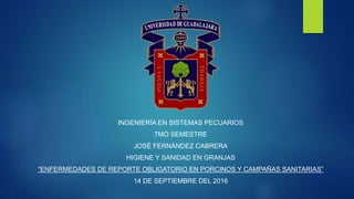 INGENIERÍA EN SISTEMAS PECUARIOS
7MO SEMESTRE
JOSÉ FERNÁNDEZ CABRERA
HIGIENE Y SANIDAD EN GRANJAS
“ENFERMEDADES DE REPORTE OBLIGATORIO EN PORCINOS Y CAMPAÑAS SANITARIAS”
14 DE SEPTIEMBRE DEL 2016
 