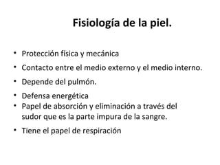 Fisiología de la piel.
• Protección física y mecánica
• Contacto entre el medio externo y el medio interno.
• Depende del pulmón.
• Defensa energética
• Papel de absorción y eliminación a través del
sudor que es la parte impura de la sangre.
• Tiene el papel de respiración
 
