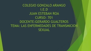 COLEGIO GONZALO ARANGO
I.E.D
JUAN ESTEBAN ROA
CURSO: 701
DOCENTE:GERARDO GUALTEROS
TEMA: LAS ENFERMEDADES DE TRANSMICION
SEXUAL
 