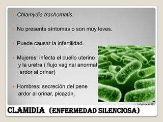    Chlamydia trachomatis.

    No presenta síntomas o son muy leves.

    Puede causar la infertilidad.

    Mujeres: infecta el cuello uterino
     y la uretra ( flujo vaginal anormal
      ardor al orinar)

    Hombres: secreción del pene
     ardor al orinar, picazón.
                                             tudyssex.es.tl


CLAMIDIA (enfermedad silenciosa)
 