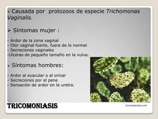 Causada por protozoos de especie Trichomonas
Vaginalis.

 Síntomas mujer :
- Ardor de la zona vaginal
- Olor vaginal fuerte, fuera de lo normal
- Secreciones vaginales
-Ulceras de pequeño tamaño en la vulva.

   Síntomas hombres:
- Ardor al eyacular o al orinar
- Secreciones por el pene
- Sensación de ardor en la uretra.




TRICOMONIASIS                               clinicasabortos.com
 