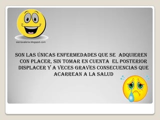 sierravaleria.blogspot.com




Son las únicas enfermedades que se adquieren
 con placer, sin tomar en cuenta el posterior
 displacer y a veces graves consecuencias que
             acarrean a la salud
 