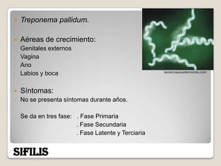    Treponema pallidum.

   Aéreas de crecimiento:
-   Genitales externos
-   Vagina
-   Ano
                                                     lacienciaysusdemonios.com
-   Labios y boca

   Síntomas:
-   No se presenta síntomas durante años.

-   Se da en tres fase: . Fase Primaria
                        . Fase Secundaria
                        . Fase Latente y Terciaria


SIFILIS
 