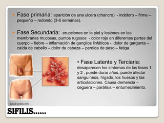    Fase primaria: aparición de una ulcera (chancro)      - indoloro – firme –
      pequeño – redondo (3-6 semanas).


     Fase Secundaria:         erupciones en la piel y lesiones en las
      membranas mucosas, puntos rugosos - color rojo en diferentes partes del
      cuerpo – fiebre – inflamación de ganglios linfáticos - dolor de garganta –
      caída de cabello – dolor de cabeza – perdida de peso – fatiga.


                                      • Fase Latente y Terciaria:
                                      desaparecen los síntomas de las fases 1
                                      y 2 , puede durar años, puede afectar
                                      sanguíneos, hígado, los huesos y las
                                      articulaciones. Causa demencia –
                                      ceguera – parálisis – entumecimiento.


salud-gratis.info



SIFILIS……
 