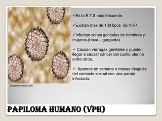 Es la E.T.S mas frecuente.

                     Existen mas de 100 tipos de VHP.

                     Infectan zonas genitales de hombres y
                     mujeres.(boca – garganta)

                      Causan verrugas genitales y pueden
                     llegar a causar cáncer del cuello uterino
                     entre otros.

                      Aparece en semana o meses después
                     del contacto sexual con una paraje
                     infectada.
blogdefarmacia.com




PAPILOMA HUMANO (VPH)
 