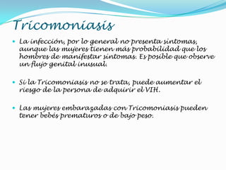Tricomoniasis
 La infección, por lo general no presenta síntomas,
aunque las mujeres tienen más probabilidad que los
hombres de manifestar síntomas. Es posible que observe
un flujo genital inusual.
 Si la Tricomoniasis no se trata, puede aumentar el
riesgo de la persona de adquirir el VIH.
 Las mujeres embarazadas con Tricomoniasis pueden
tener bebés prematuros o de bajo peso.
 