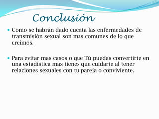 Conclusión
 Como se habrán dado cuenta las enfermedades de
transmisión sexual son mas comunes de lo que
creímos.
 Para evitar mas casos o que Tú puedas convertirte en
una estadística mas tienes que cuidarte al tener
relaciones sexuales con tu pareja o conviviente.
 