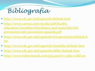Bibliografía
 http://www.cdc.gov/std/spanish/default.htm
 http://www.care1st.com/media/pdf/health-
education/members/brochures-and-materials/std-
prevention/std-prevention-spanish.pdf
 http://www.cdc.gov/std/spanish/tricomoniasis/default.h
tm
 http://www.cdc.gov/std/spanish/clamidia/default.htm
 http://www.cdc.gov/std/spanish/sifilis/default.htm
 http://www.indexmundi.com/g/g.aspx?v=35&c=ci&l=es
 