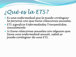 ¿Qué es la ETS?
 Es una enfermedad que le puede contagiar
la persona con que tiene relaciones sexuales.
 ETS significa Enfermedades Transmitidas
Sexualmente
 Si tiene relaciones sexuales con alguien que
tiene una enfermedad sexual, usted se
puede contagiar de una ETS.
 
