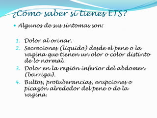 ¿Cómo saber si tienes ETS?
 Algunos de sus síntomas son:
1. Dolor al orinar.
2. Secreciones (líquido) desde el pene o la
vagina que tienen un olor o color distinto
de lo normal.
3. Dolor en la región inferior del abdomen
(barriga).
4. Bultos, protuberancias, erupciones o
picazón alrededor del pene o de la
vagina.
 