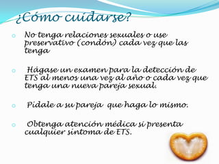 ¿Cómo cuidarse?
o No tenga relaciones sexuales o use
preservativo (condón) cada vez que las
tenga
o Hágase un examen para la detección de
ETS al menos una vez al año o cada vez que
tenga una nueva pareja sexual.
o Pídale a su pareja que haga lo mismo.
o Obtenga atención médica si presenta
cualquier síntoma de ETS.
 