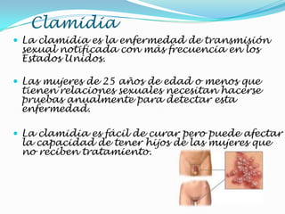 Clamidia
 La clamidia es la enfermedad de transmisión
sexual notificada con más frecuencia en los
Estados Unidos.
 Las mujeres de 25 años de edad o menos que
tienen relaciones sexuales necesitan hacerse
pruebas anualmente para detectar esta
enfermedad.
 La clamidia es fácil de curar pero puede afectar
la capacidad de tener hijos de las mujeres que
no reciben tratamiento.
 