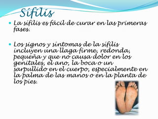 Sífilis
 La sífilis es fácil de curar en las primeras
fases.
 Los signos y síntomas de la sífilis
incluyen una llaga firme, redonda,
pequeña y que no causa dolor en los
genitales, el ano, la boca o un
sarpullido en el cuerpo, especialmente en
la palma de las manos o en la planta de
los pies.
 