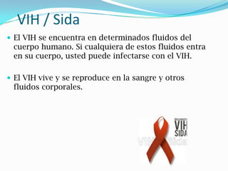 VIH / Sida
 El VIH se encuentra en determinados fluidos del
cuerpo humano. Si cualquiera de estos fluidos entra
en su cuerpo, usted puede infectarse con el VIH.
 El VIH vive y se reproduce en la sangre y otros
fluidos corporales.
 