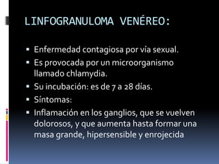 LINFOGRANULOMA VENÉREO:Enfermedad contagiosa por vía sexual.Es provocada por un microorganismo llamado chlamydia.Su incubación: es de 7 a 28 días.Síntomas:Inflamación en los ganglios, que se vuelven dolorosos, y que aumenta hasta formar una masa grande, hipersensible y enrojecida