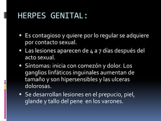 HERPES GENITAL:Es contagioso y quiere por lo regular se adquiere por contacto sexual.Las lesiones aparecen de 4 a 7 días después del acto sexual.Síntomas: inicia con comezón y dolor. Los ganglios linfáticos inguinales aumentan de tamaño y son hipersensibles y las ulceras dolorosas. Se desarrollan lesiones en el prepucio, piel, glande y tallo del pene  en los varones.