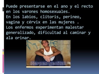 Puede presentarse en el ano y el recto en los varones homosexuales.En los labios, clítoris, perineo, vagina y cérvix en las mujeres .Los enfermos experimentan malestar generalizado, dificultad al caminar y ala orinar.