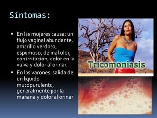 Síntomas:En las mujeres causa: un flujo vaginal abundante, amarillo verdoso, espumoso, de mal olor, con irritación, dolor en la vulva y dolor al orinar.En los varones: salida de un liquido mucopurulento, generalmente por la mañana y dolor al orinar