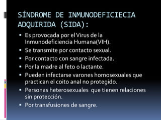 SÍNDROME DE INMUNODEFICIECIA ADQUIRIDA (SIDA):Es provocada por el Virus de la Inmunodeficiencia Humana(VIH). Se transmite por contacto sexual.Por contacto con sangre infectada.Por la madre al feto o lactante. Pueden infectarse varones homosexuales que practican el coito anal no protegido.Personas heterosexuales  que tienen relaciones sin protección.Por transfusiones de sangre.