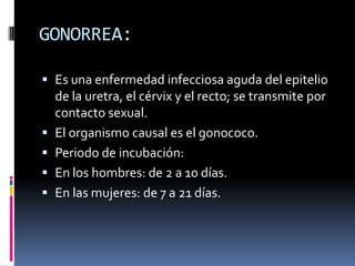 GONORREA:Es una enfermedad infecciosa aguda del epitelio de la uretra, el cérvix y el recto; se transmite por contacto sexual.El organismo causal es el gonococo.Periodo de incubación:En los hombres: de 2 a 10 días.En las mujeres: de 7 a 21 días.