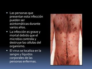 Las personas que presentan esta infección pueden ser asintomáticas durante varios años.La infección es grave y mortal debido que el microbio controla y destruye las células del organismo.El virus se localiza en la sangre y líquidos corporales de las personas enfermas.