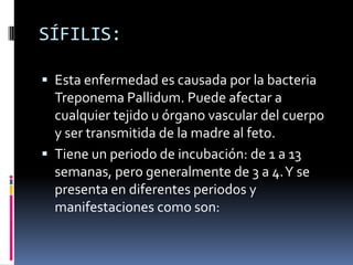 SÍFILIS:Esta enfermedad es causada por la bacteria Treponema Pallidum. Puede afectar a cualquier tejido u órgano vascular del cuerpo y ser transmitida de la madre al feto.Tiene un periodo de incubación: de 1 a 13 semanas, pero generalmente de 3 a 4. Y se presenta en diferentes periodos y manifestaciones como son: