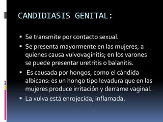 CANDIDIASIS GENITAL:Se transmite por contacto sexual.Se presenta mayormente en las mujeres, a quienes causa vulvovaginitis; en los varones se puede presentar uretritis o balanitis. Es causada por hongos, como el cándida albicans: es un hongo tipo levadura que en las mujeres produce irritación y derrame vaginal.La vulva está enrojecida, inflamada.