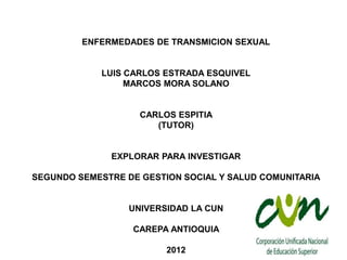 ENFERMEDADES DE TRANSMICION SEXUAL


             LUIS CARLOS ESTRADA ESQUIVEL
                  MARCOS MORA SOLANO


                    CARLOS ESPITIA
                       (TUTOR)


              EXPLORAR PARA INVESTIGAR

SEGUNDO SEMESTRE DE GESTION SOCIAL Y SALUD COMUNITARIA


                  UNIVERSIDAD LA CUN

                  CAREPA ANTIOQUIA

                         2012
 