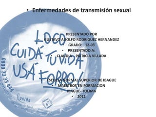 • Enfermedades de transmisión sexual


                   • PRESENTADO POR
    •       GUSTAVO ADOLFO RODRIGUEZ HERNANDEZ
                     • GRADO: 12-03
                    • PRESENTADO A:
               • CLAUDIA PATRICIA VILLADA




        •    ESCUELA NORMAL SUPERIOR DE IBAGUE
                • MAESTROS EN FORMACION
                    • IBAGUE- TOLIMA
                        • 2011
 