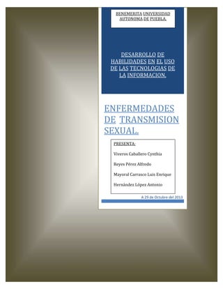 BENEMERITA UNIVERSIDAD
AUTONOMA DE PUEBLA.

DESARROLLO DE
HABILIDADES EN EL USO
DE LAS TECNOLOGIAS DE
LA INFORMACION.

ENFERMEDADES
DE TRANSMISION
SEXUAL.
PRESENTA:
Viveros Caballero Cynthia
Reyes Pérez Alfredo
Mayoral Carrasco Luis Enrique
Hernández López Antonio
A 29 de Octubre del 2013

 