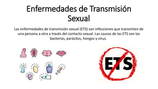 Enfermedades de Transmisión
Sexual
Las enfermedades de transmisión sexual (ETS) son infecciones que transmiten de
una persona a otra a través del contacto sexual. Las causas de las ETS son las
bacterias, parásitos, hongos y virus.
 