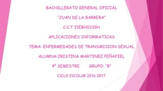 BACHILLERATO GENERAL OFICIAL
“JUAN DE LA BARRERA”
C.C.T 21EBH0339H
APLICACIONES INFORMATICAS
TEMA: ENFERMEDADES DE TRANSMISION SEXUAL
ALUMNA:CRISTINA MARTINEZ PEÑAFIEL
4º SEMESTRE GRUPO: “B”
CICLO ESCOLAR 2016-2017
 