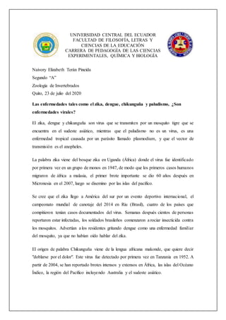 UNIVERSIDAD CENTRAL DEL ECUADOR
FACULTAD DE FILOSOFÍA, LETRAS Y
CIENCIAS DE LA EDUCACIÓN
CARRERA DE PEDAGOGÍA DE LAS CIENCIAS
EXPERIMENTALES, QUÍMICA Y BIOLOGÍA
Naivory Elizabeth Terán Pineida
Segundo “A”
Zoología de Invertebrados
Quito, 23 de julio del 2020
Las enfermedades tales como el zika, dengue, chikunguña y paludismo, ¿Son
enfermedades virales?
El zika, dengue y chikunguña son virus que se transmiten por un mosquito tigre que se
encuentra en el sudeste asiático, mientras que el paludismo no es un virus, es una
enfermedad tropical causada por un parásito llamado plasmodium, y que el vector de
transmisión es el anopheles.
La palabra zika viene del bosque zika en Uganda (África) donde el virus fue identificado
por primera vez en un grupo de monos en 1947, de modo que los primeros casos humanos
migraron de áfrica a malasia, el primer brote importante se dio 60 años después en
Micronesia en el 2007, luego se disemino por las islas del pacífico.
Se cree que el zika llego a América del sur por un evento deportivo internacional, el
campeonato mundial de canotaje del 2014 en Riu (Brasil), cuatro de los países que
compitieron tenían casos documentados del virus. Semanas después cientos de personas
reportaron estar infectadas, los soldados brasileños comenzaron a rociar insecticida contra
los mosquitos. Advertían a los residentes gritando dengue como una enfermedad familiar
del mosquito, ya que no habían oído hablar del zika.
El origen de palabra Chikunguña viene de la lengua africana makonde, que quiere decir
"doblarse por el dolor". Este virus fue detectado por primera vez en Tanzania en 1952. A
partir de 2004, se han reportado brotes intensos y extensos en África, las islas del Océano
Índico, la región del Pacífico incluyendo Australia y el sudeste asiático.
 