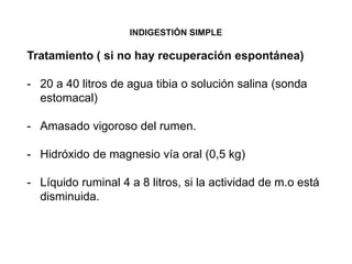 INDIGESTIÓN SIMPLE
Tratamiento ( si no hay recuperación espontánea)
- 20 a 40 litros de agua tibia o solución salina (sonda
estomacal)
- Amasado vigoroso del rumen.
- Hidróxido de magnesio vía oral (0,5 kg)
- Líquido ruminal 4 a 8 litros, si la actividad de m.o está
disminuida.
 