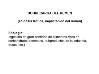 SOBRECARGA DEL RUMEN
(acidosis láctica, impactación del rumen)
Etiología:
Ingestión de gran cantidad de alimentos ricos en
carbohidratos (cereales, subproductos de la industria,
frutas, etc.)
 