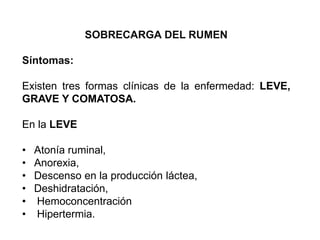 SOBRECARGA DEL RUMEN
Síntomas:
Existen tres formas clínicas de la enfermedad: LEVE,
GRAVE Y COMATOSA.
En la LEVE
• Atonía ruminal,
• Anorexia,
• Descenso en la producción láctea,
• Deshidratación,
• Hemoconcentración
• Hipertermia.
 